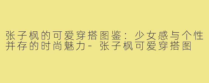 张子枫的可爱穿搭图鉴：少女感与个性并存的时尚魅力-张子枫可爱穿搭图