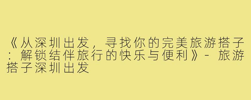 《从深圳出发，寻找你的完美旅游搭子：解锁结伴旅行的快乐与便利》-旅游搭子深圳出发