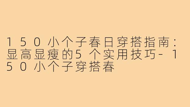 150小个子春日穿搭指南：显高显瘦的5个实用技巧-150小个子穿搭春