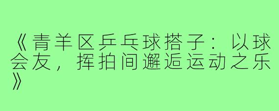 《青羊区乒乓球搭子：以球会友，挥拍间邂逅运动之乐》