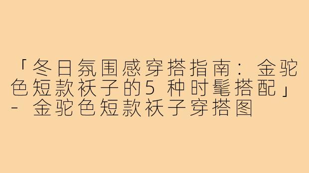 「冬日氛围感穿搭指南：金驼色短款袄子的5种时髦搭配」-金驼色短款袄子穿搭图