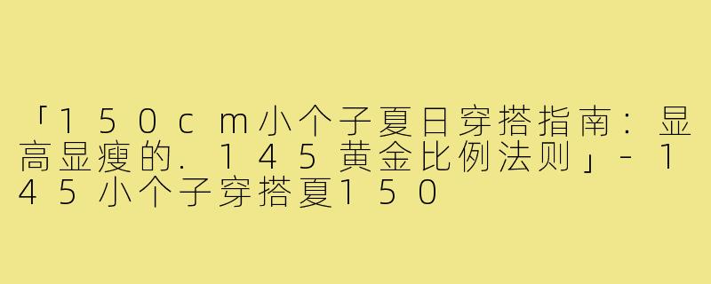 「150cm小个子夏日穿搭指南：显高显瘦的.145黄金比例法则」-145小个子穿搭夏150
