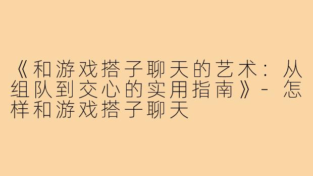 《和游戏搭子聊天的艺术：从组队到交心的实用指南》-怎样和游戏搭子聊天
