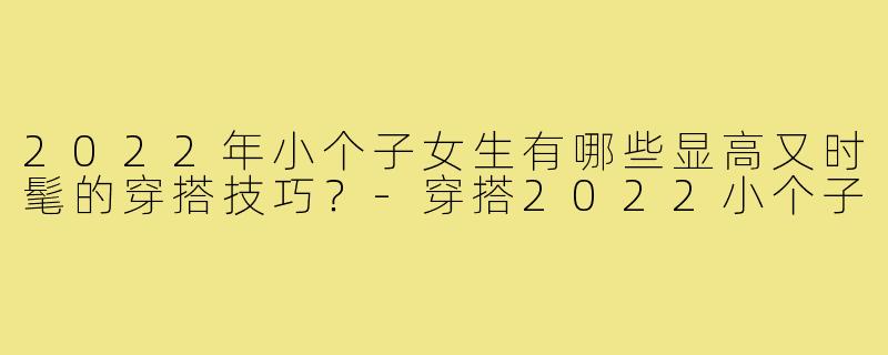 2022年小个子女生有哪些显高又时髦的穿搭技巧?-穿搭2022小个子