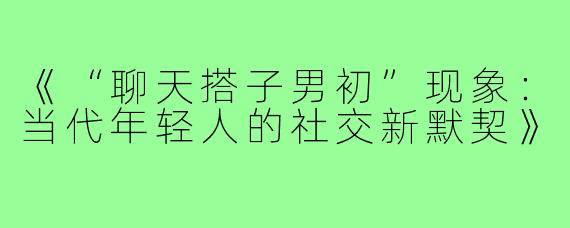 《“聊天搭子男初”现象:当代年轻人的社交新默契》