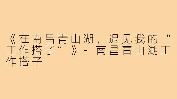 《在南昌青山湖,遇见我的“工作搭子”》-南昌青山湖工作搭子