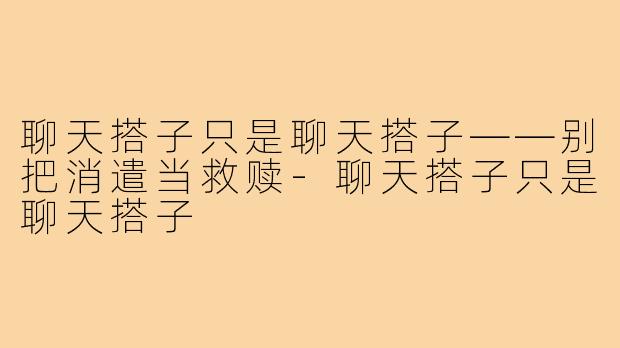 聊天搭子只是聊天搭子——别把消遣当救赎-聊天搭子只是聊天搭子