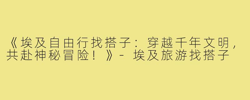 《埃及自由行找搭子：穿越千年文明，共赴神秘冒险！》-埃及旅游找搭子