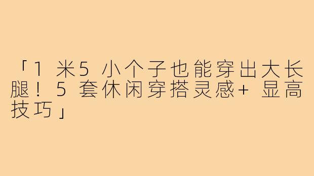 「1米5小个子也能穿出大长腿！5套休闲穿搭灵感+显高技巧」