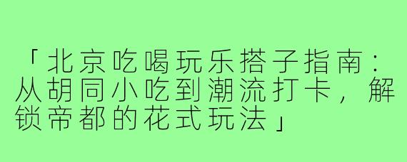 「北京吃喝玩乐搭子指南：从胡同小吃到潮流打卡，解锁帝都的花式玩法」