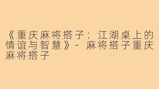 《重庆麻将搭子:江湖桌上的情谊与智慧》-麻将搭子重庆麻将搭子