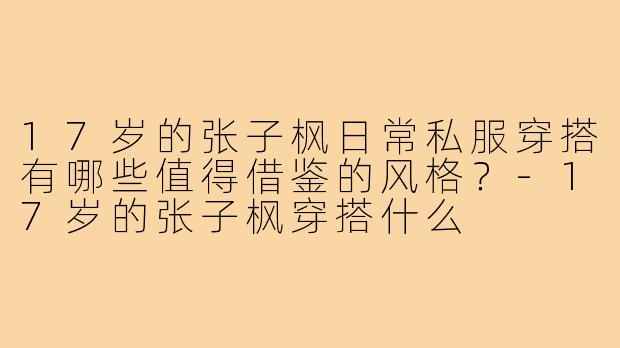 17岁的张子枫日常私服穿搭有哪些值得借鉴的风格?-17岁的张子枫穿搭什么