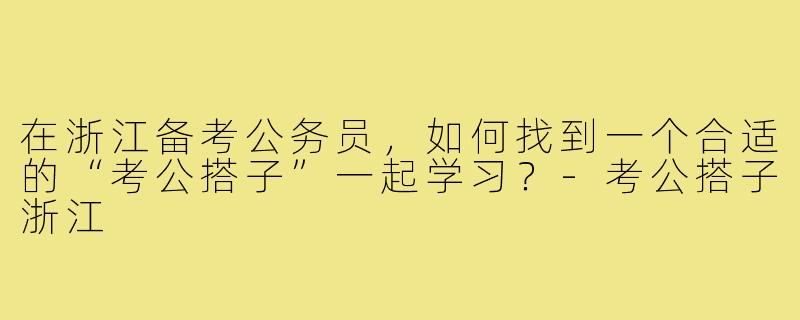 在浙江备考公务员,如何找到一个合适的“考公搭子”一起学习?-考公搭子浙江