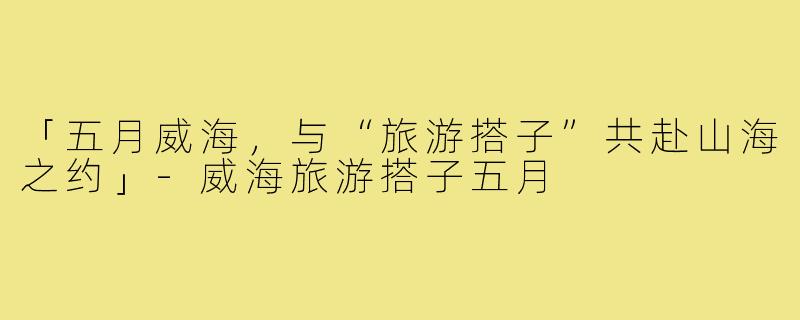 「五月威海,与“旅游搭子”共赴山海之约」-威海旅游搭子五月