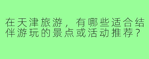 在天津旅游,有哪些适合结伴游玩的景点或活动推荐?