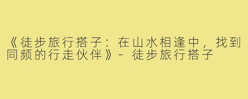 《徒步旅行搭子：在山水相逢中，找到同频的行走伙伴》-徒步旅行搭子