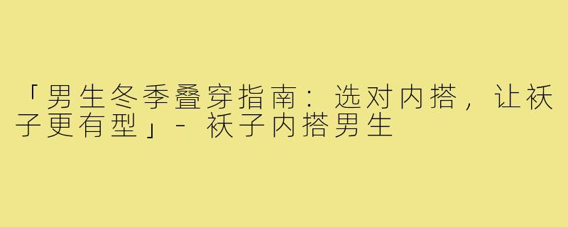「男生冬季叠穿指南：选对内搭，让袄子更有型」-袄子内搭男生