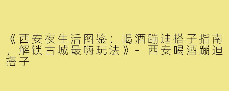 《西安夜生活图鉴：喝酒蹦迪搭子指南，解锁古城最嗨玩法》-西安喝酒蹦迪搭子