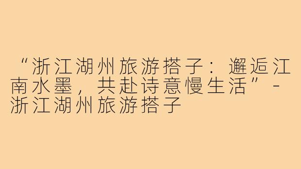 “浙江湖州旅游搭子：邂逅江南水墨，共赴诗意慢生活”-浙江湖州旅游搭子