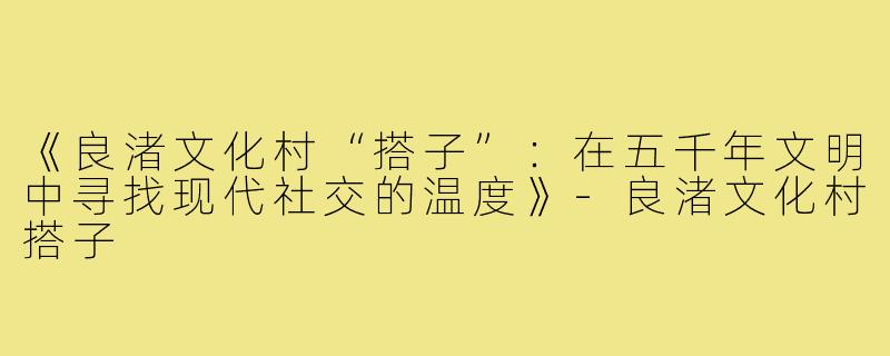 《良渚文化村“搭子”:在五千年文明中寻找现代社交的温度》-良渚文化村搭子