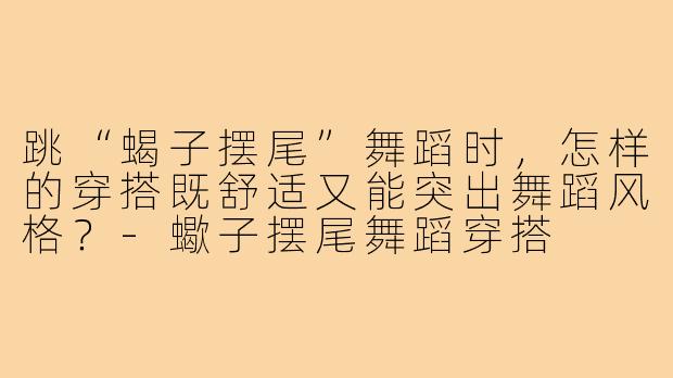 跳“蝎子摆尾”舞蹈时,怎样的穿搭既舒适又能突出舞蹈风格?-蠍子摆尾舞蹈穿搭
