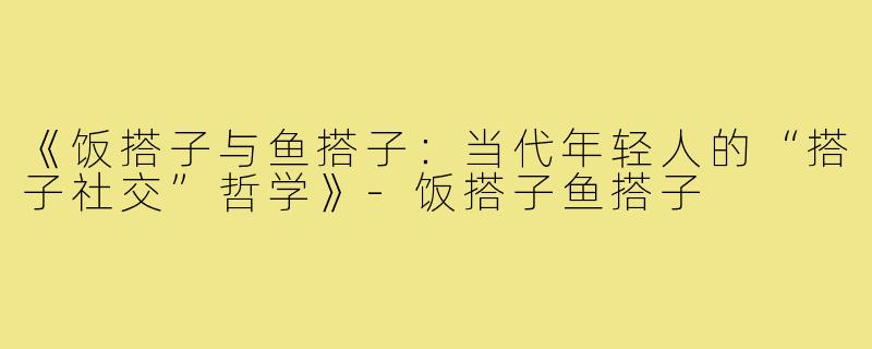 《饭搭子与鱼搭子:当代年轻人的“搭子社交”哲学》-饭搭子鱼搭子