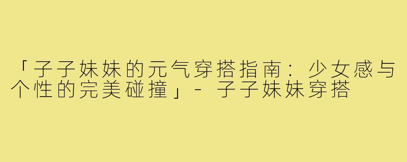 「子子妹妹的元气穿搭指南：少女感与个性的完美碰撞」-子子妹妹穿搭