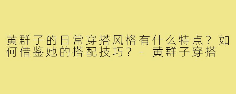 黄群子的日常穿搭风格有什么特点?如何借鉴她的搭配技巧?-黄群子穿搭