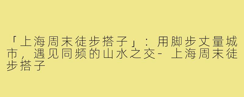 「上海周末徒步搭子」：用脚步丈量城市，遇见同频的山水之交-上海周末徒步搭子