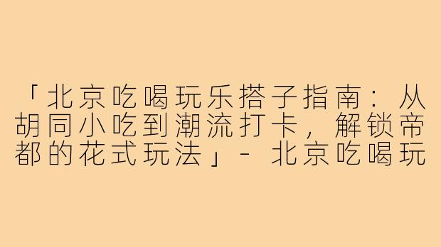 「北京吃喝玩乐搭子指南：从胡同小吃到潮流打卡，解锁帝都的花式玩法」-北京吃喝玩乐搭子