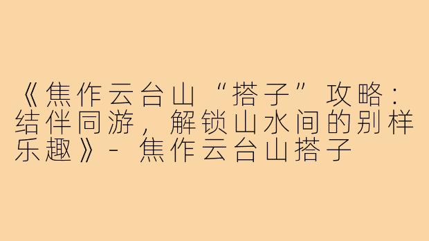 《焦作云台山“搭子”攻略：结伴同游，解锁山水间的别样乐趣》-焦作云台山搭子