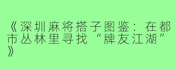 《深圳麻将搭子图鉴：在都市丛林里寻找“牌友江湖”》