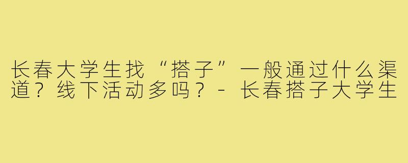 长春大学生找“搭子”一般通过什么渠道?线下活动多吗?-长春搭子大学生