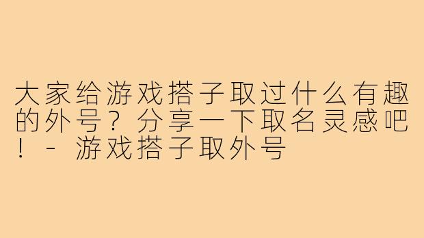 大家给游戏搭子取过什么有趣的外号?分享一下取名灵感吧!-游戏搭子取外号