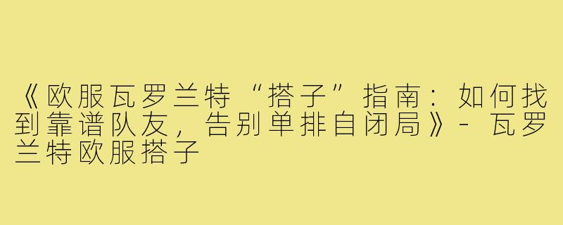 《欧服瓦罗兰特“搭子”指南：如何找到靠谱队友，告别单排自闭局》-瓦罗兰特欧服搭子