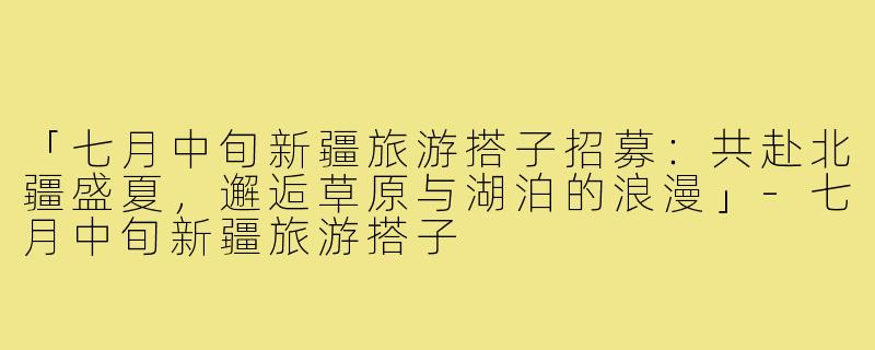「七月中旬新疆旅游搭子招募：共赴北疆盛夏，邂逅草原与湖泊的浪漫」-七月中旬新疆旅游搭子