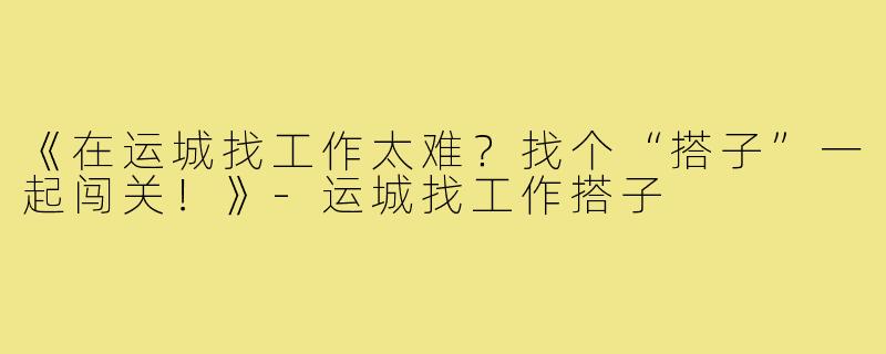 《在运城找工作太难？找个“搭子”一起闯关！》-运城找工作搭子