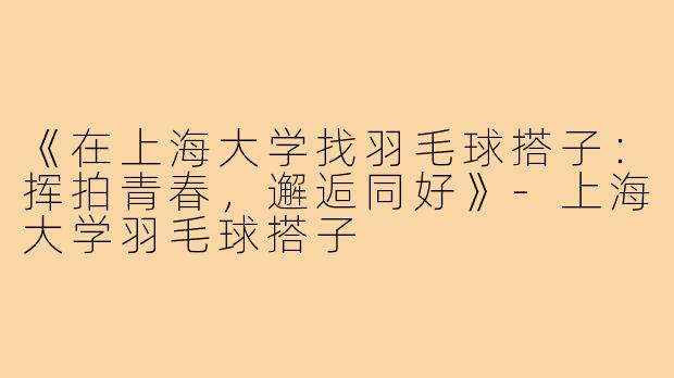 《在上海大学找羽毛球搭子:挥拍青春,邂逅同好》-上海大学羽毛球搭子