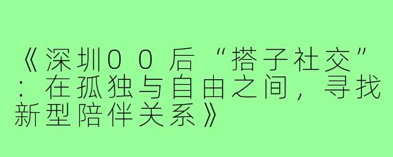 《深圳00后“搭子社交”：在孤独与自由之间，寻找新型陪伴关系》
