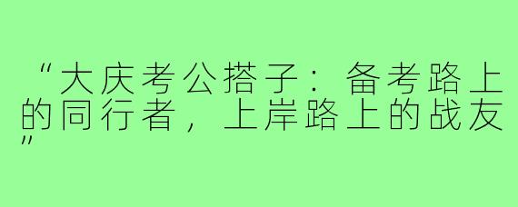 “大庆考公搭子：备考路上的同行者，上岸路上的战友”