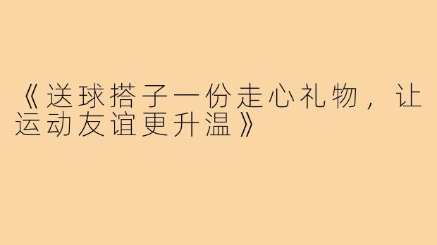 《送球搭子一份走心礼物,让运动友谊更升温》