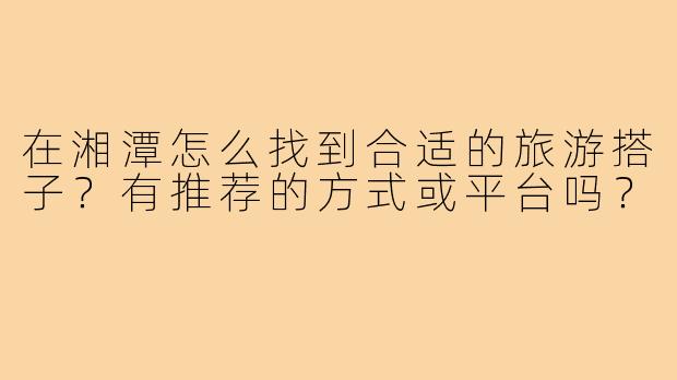 在湘潭怎么找到合适的旅游搭子？有推荐的方式或平台吗？