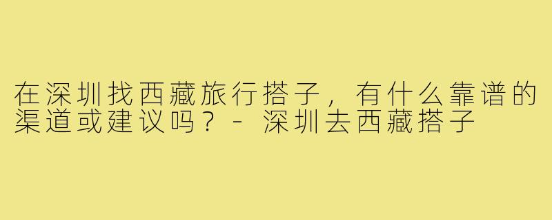 在深圳找西藏旅行搭子,有什么靠谱的渠道或建议吗?-深圳去西藏搭子