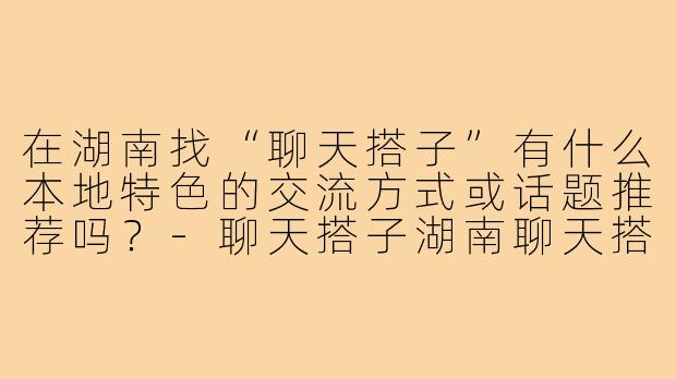 在湖南找“聊天搭子”有什么本地特色的交流方式或话题推荐吗?-聊天搭子湖南聊天搭子