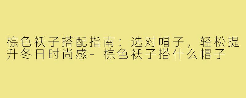 棕色袄子搭配指南：选对帽子，轻松提升冬日时尚感-棕色袄子搭什么帽子