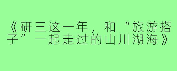 《研三这一年，和“旅游搭子”一起走过的山川湖海》
