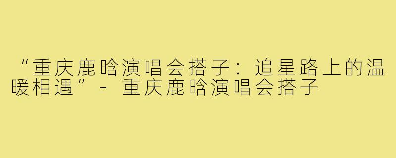 “重庆鹿晗演唱会搭子:追星路上的温暖相遇”-重庆鹿晗演唱会搭子