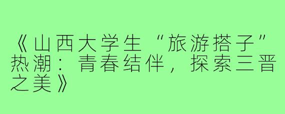 《山西大学生“旅游搭子”热潮:青春结伴,探索三晋之美》