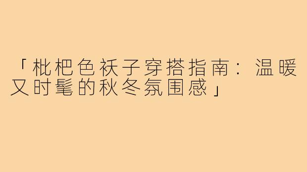 「枇杷色袄子穿搭指南：温暖又时髦的秋冬氛围感」