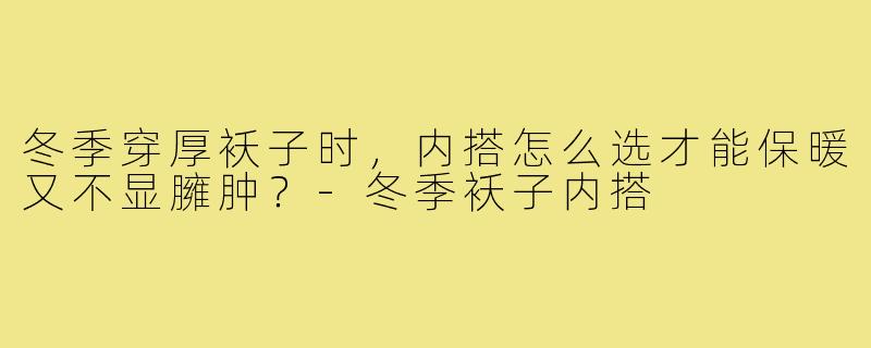 冬季穿厚袄子时,内搭怎么选才能保暖又不显臃肿?-冬季袄子内搭